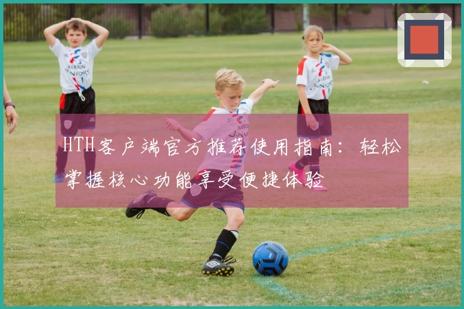 HTH客户端官方推荐使用指南：轻松掌握核心功能享受便捷体验