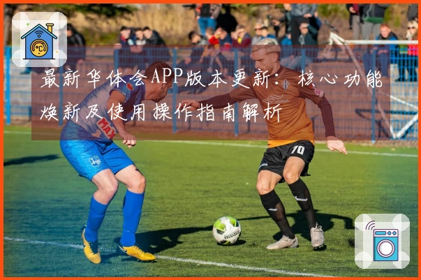 最新华体会APP版本更新：核心功能焕新及使用操作指南解析