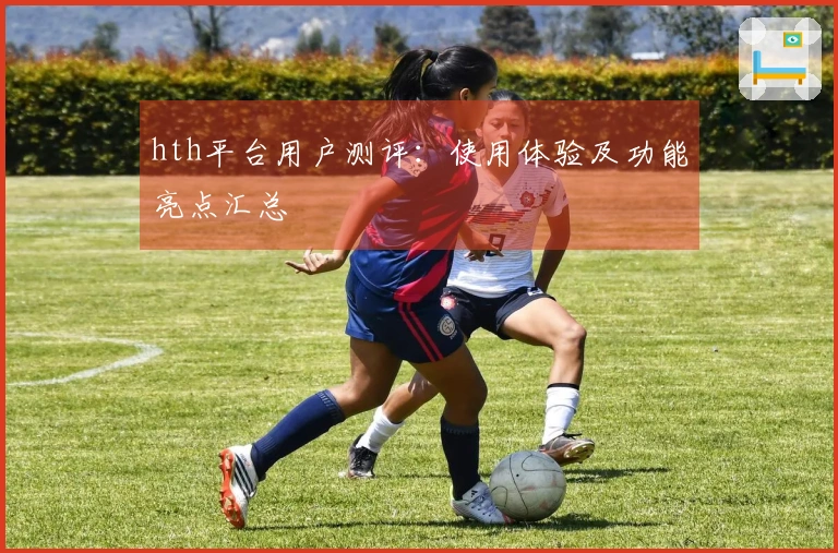 hth平台用户测评:使用体验及功能亮点汇总