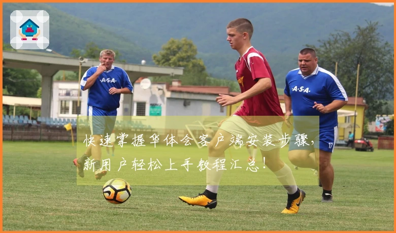 快速掌握华体会客户端安装步骤，新用户轻松上手教程汇总！